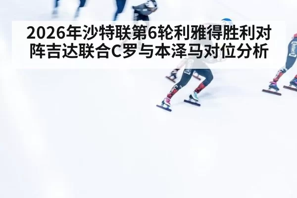 2026年沙特联第6轮利雅得胜利对阵吉达联合C罗与本泽马对位分析